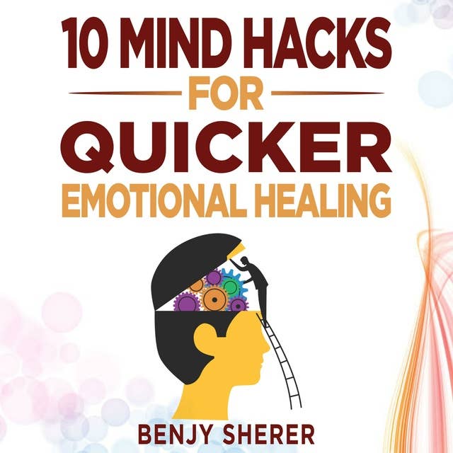 10 Mind Hacks for Quicker Emotional Healing: Hacking Your Brain Training Book for Healing Your Emotional Self