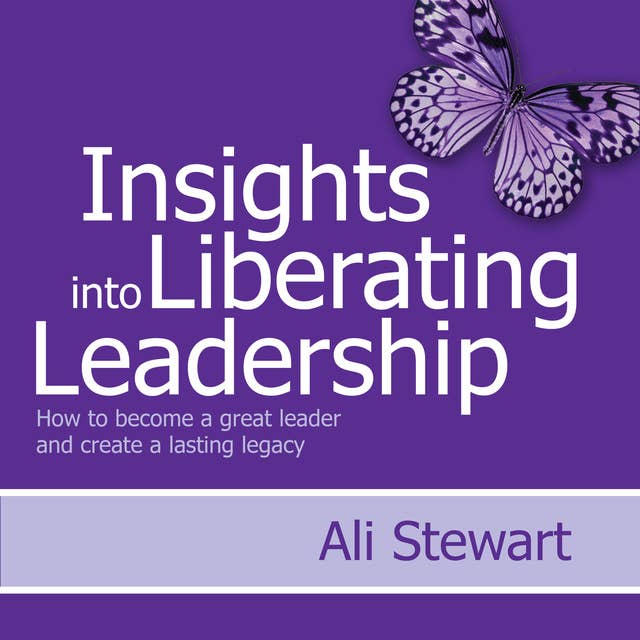 Insights Into Liberating Leadership: How to become a great leader and create a lasting legacy