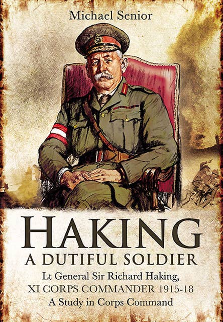 Haking: A Dutiful Soldier: Lt General Sir Richard Haking, XI Corps Commander 1915–18, A Study in Corps Command