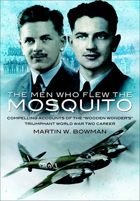 The Men Who Flew the Mosquito: Compelling Accounts of the 'Wooden Wonders' Triumphant World War Two Career