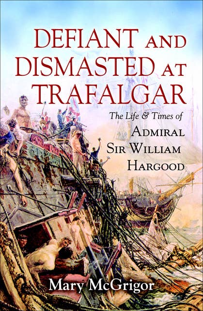 Defiant and Dismasted at Trafalgar: The Life & Times of Admiral Sir William Hargood