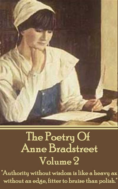 The Poetry Of Anne Bradstreet : Volume 2: "Authority without wisdom is like a heavy ax without an edge, fitter to bruise than polish."
