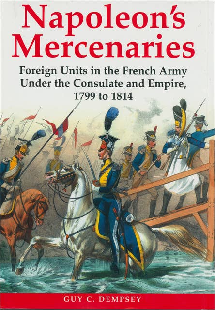 Napoleon's Mercenaries: Foreign Units in the French Army Under the Consulate and Empire, 1799 to 1814