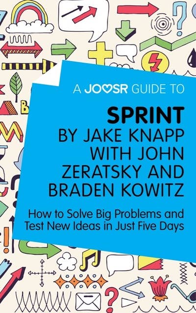 A Joosr Guide to... Sprint by Jake Knapp with John Zeratsky and Braden Kowitz: How to Solve Big Problems and Test New Ideas in Just Five Days