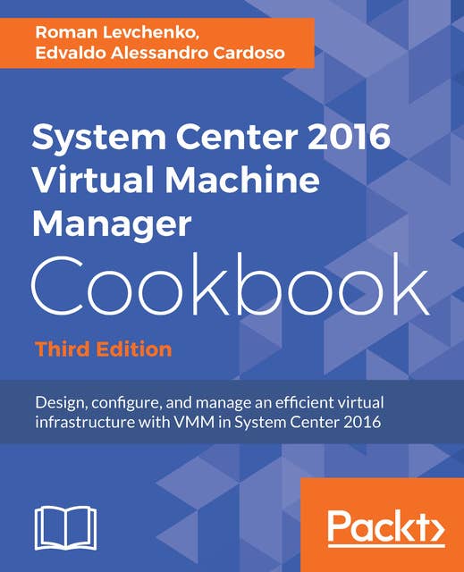System Center 2016 Virtual Machine Manager Cookbook,: Design, configure, and manage an efficient virtual infrastructure with VMM in System Center 2016, 3rd Edition