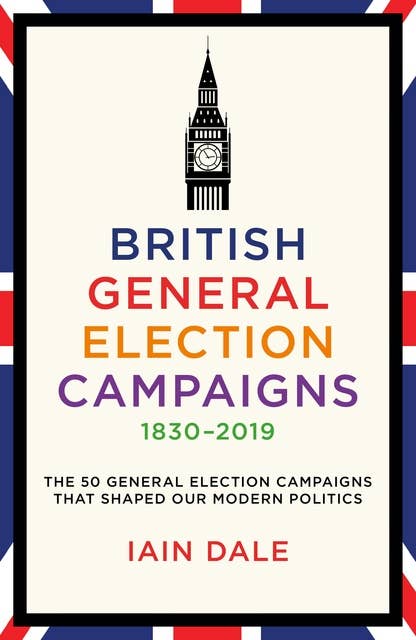 British General Election Campaigns 1830–2019: The 50 General Election Campaigns That Shaped Our Modern Politics