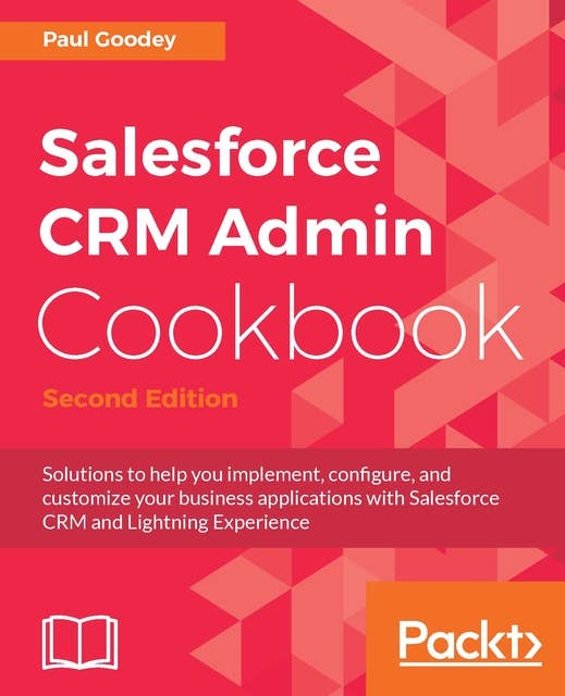 Salesforce CRM Admin Cookbook - Second Edition: Solutions to help you implement, configure, and customize your business applications with Salesforce CRM and Lightning Experience