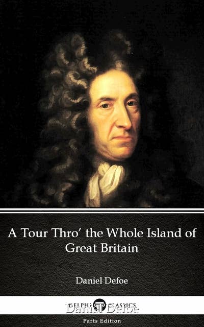 A Tour Thro’ the Whole Island of Great Britain by Daniel Defoe - Delphi Classics (Illustrated)