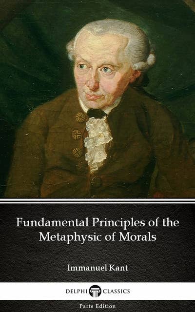 Fundamental Principles of the Metaphysic of Morals by Immanuel Kant - Delphi Classics (Illustrated)
