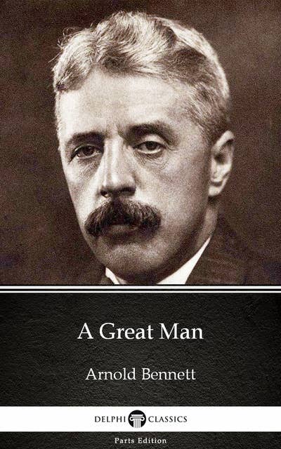 A Great Man by Arnold Bennett - Delphi Classics (Illustrated)
