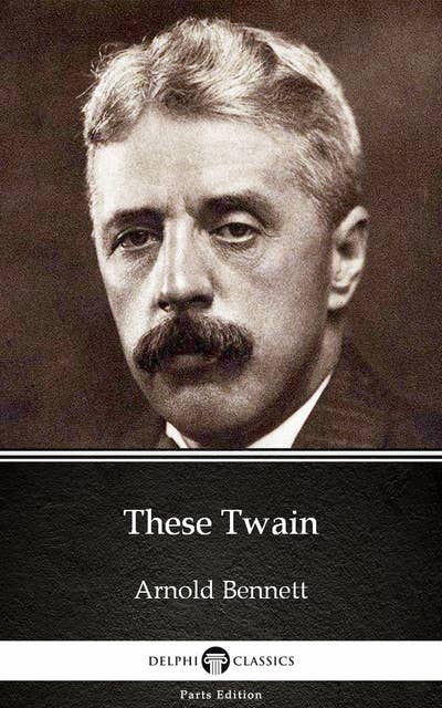 These Twain by Arnold Bennett - Delphi Classics (Illustrated)