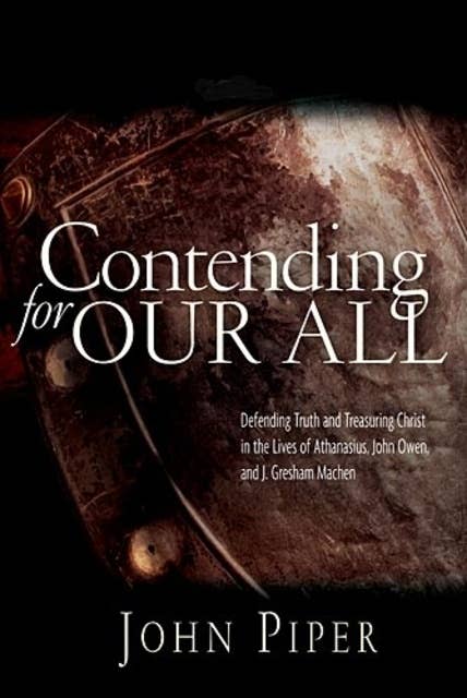 Contending for our all: Defending Truth And Treasuring Christ In The Lives Of Athanasius, John Owen And J. Gresham Machen