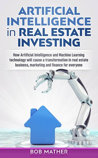 Artificial Intelligence in Real Estate Investing: How Artificial Intelligence and Machine Learning technology will cause a transformation in real estate business, marketing and finance for everyone