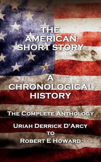 The American Short Story. A Chronological History - The Complete Anthology: The Complete Anthology. Uriah Derrick D’Arcy to Robert E Howard