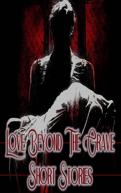Love Beyond the Grave - Short Stories: Love mixed with vampires, ghosts, murders, abuse & more