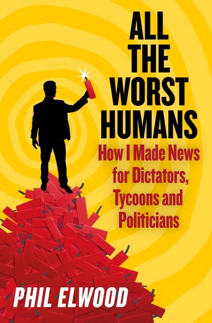 All The Worst Humans: How I Made News for Dictators, Tycoons and Politicians