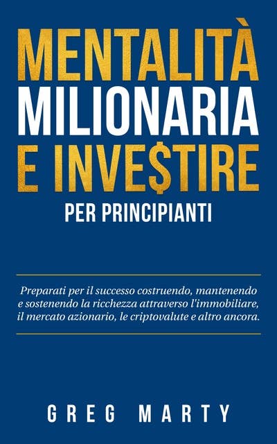Mentalità milionaria e investire per principianti: Preparati per il successo costruendo, mantenendo e sostenendo la ricchezza attraverso l'immobiliare, il mercato azionario, le criptovalute e altro ancora.