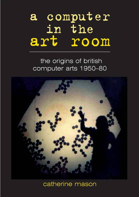 A Computer in the Art Room: The Origins of British Computer Arts 1950-1980