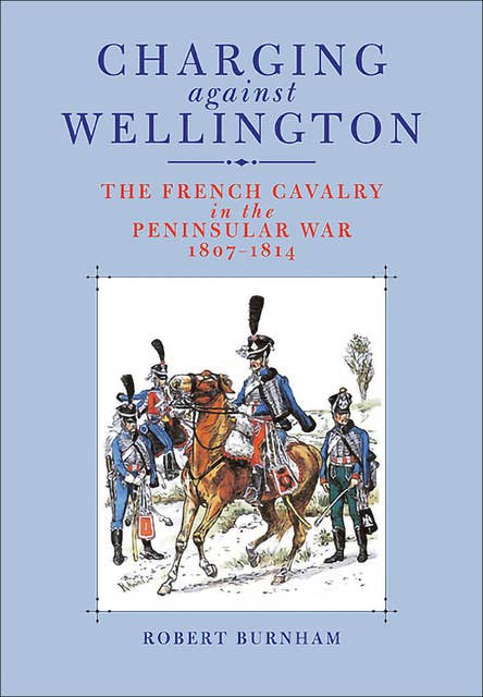 Charging Against Wellington: The French Cavalry in the Peninsular War, 1807–1814