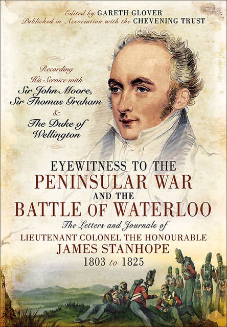 Eyewitness to the Peninsular War and the Battle of Waterloo: The Letters and Journals of Lieutenant Colonel James Stanhope 1803 to 1825 Recording His Service with Sir John Moore, Sir Thomas Graham and the Duke of Wellington