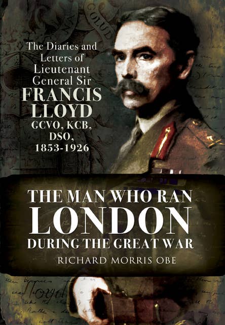 The Man Who Ran London During the Great War: The Diaries and Letters of Lieutenant General Sir Francis Lloyd, GCVO, KCB, DSO, 1853–1926