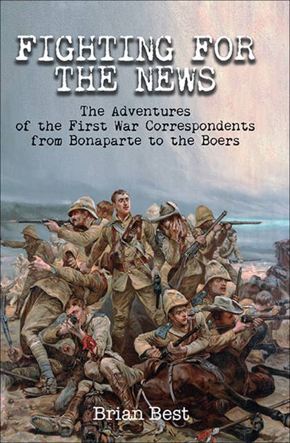 Fighting for the News: The Adventures of the First War Correspondents from Bonaparte to the Boers