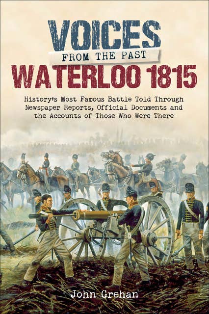 Waterloo 1815: History's Most Famous Battle Told Through Newspaper Reports, Official Documents and the Accounts of Those Who Were There