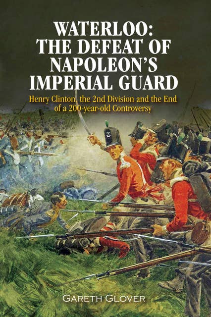 Waterloo: The Defeat of Napoleon's Imperial Guard: Henry Clinton, the 2nd Division and the End of a 200-year Old Controversy