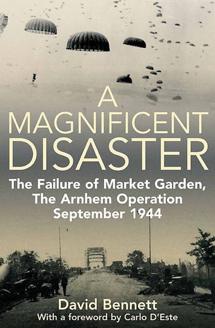 A Magnificent Disaster: The Failure of Market Garden, The Arnhem Operation, September 1944