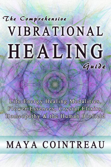 The Comprehensive Vibrational Healing Guide - Life Energy Healing Modalities, Flower Essences, Crystal Elixirs, Homeopathy and the Human Biofield