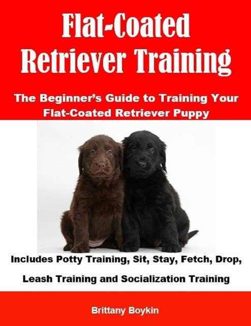 Flat-Coated Retriever Training: The Beginner’s Guide to Training Your Flat-Coated Retriever Puppy: Includes Potty Training, Sit, Stay, Fetch, Drop, Leash Training and Socialization Training