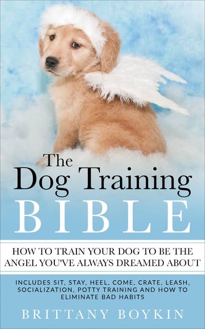 The Dog Training Bible: How to Train Your Dog to be the Angel You’ve Always Dreamed About: Includes Sit, Stay, Heel, Come, Crate, Leash, Socialization, Potty Training and How to Eliminate Bad Habits