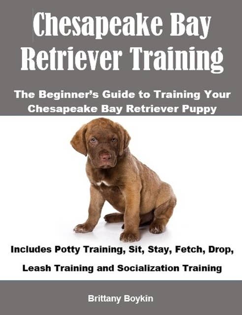 Chesapeake Bay Retriever Training: The Beginner’s Guide to Training Your Chesapeake Bay Retriever Puppy: Includes Potty Training, Sit, Stay, Fetch, Drop, Leash Training and Socialization Training
