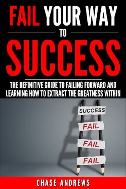 Fail Your Way to Success: The Definitive Guide to Failing Forward and Learning How to Extract The Greatness Within