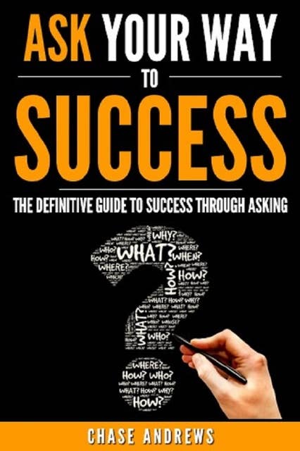 Ask Your Way to Success: The Definitive Guide to Success Through Asking: How to Transform Your Life by Learning the Art of Asking