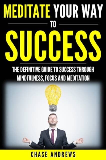 Meditate Your Way to Success: The Definitive Guide to Mindfulness, Focus and Meditation