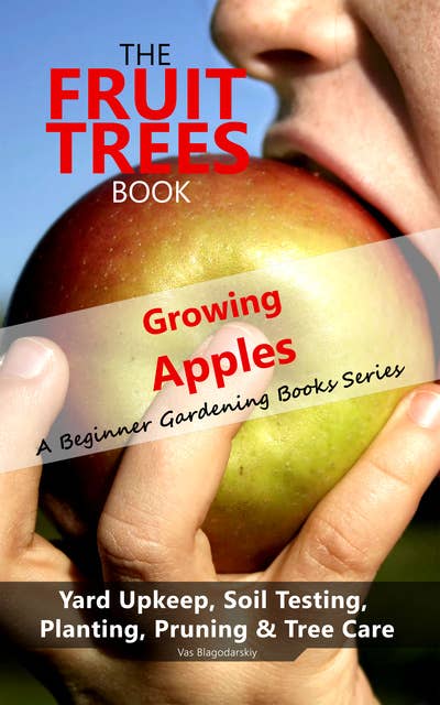 The Fruit Trees Book: Growing Apples - A Beginner Gardening Books Series; Yard Upkeep, Soil Testing, Planting, Pruning & Tree Care: Your No-Nonsense Guide To A Juicy Apple Harvest