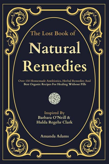 The Lost Book of Natural Remedies: Over 150 Homemade Antibiotics, Herbal Remedies, and Best Organic Recipes For Healing Without Pills Inspired By Barbara O'Neill & Hulda Regehr Clark