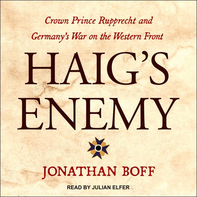 Haig's Enemy: Crown Prince Rupprecht and Germany's War on the Western Front