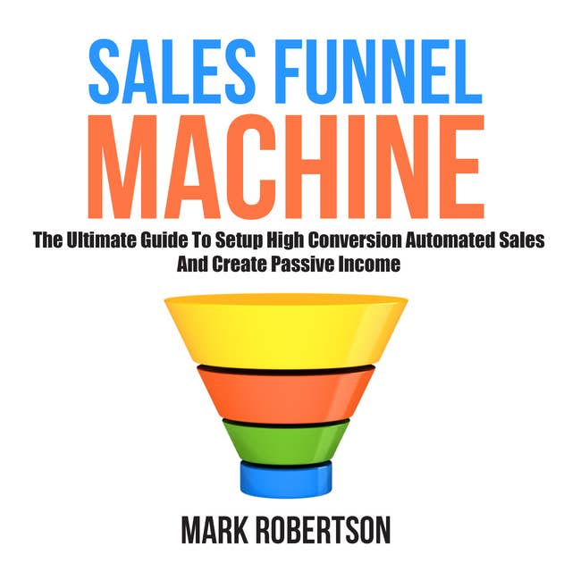 Sales Funnel Machine: The Ultimate Guide To Setup High Conversion Automated Sales And Create Passive Income