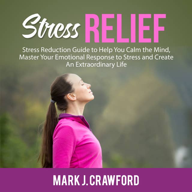 Stress Relief: Stress Reduction Guide to Help You Calm the Mind, Master Your Emotional Response to Stress and Create An Extraordinary Life
