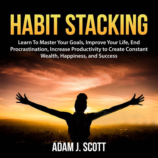 Habit Stacking: Learn To Master Your Goals, Improve Your Life, End Procrastination, Increase Productivity to Create Constant Wealth, Happiness, and Success