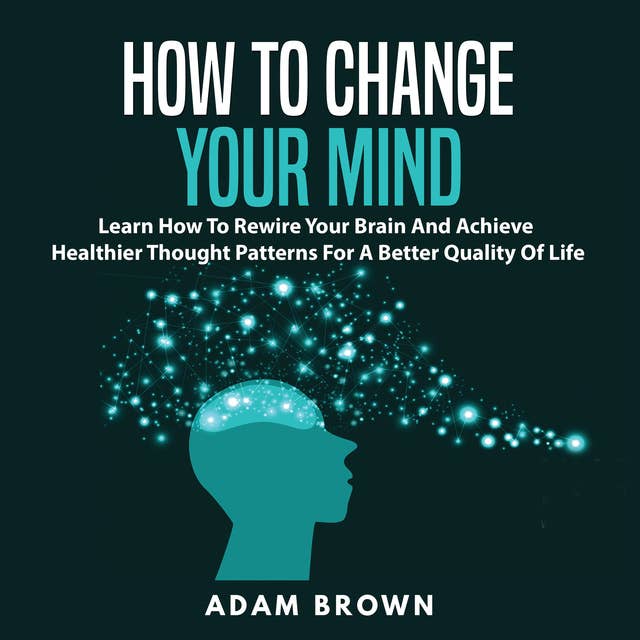 How to Change Your Mind: Learn How To Rewire Your Brain And Achieve Healthier Thought Patterns For A Better Quality Of Life by Adam Brown