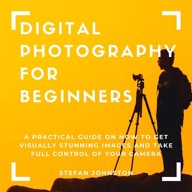 Digital Photography for Beginners: A Practical Guide on How to Get Visually Stunning Images and Take Full Control of Your Camera