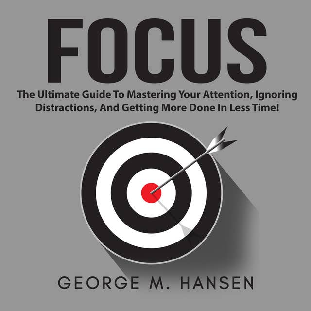 Focus: The Ultimate Guide To Mastering Your Attention, Ignoring Distractions, And Getting More Done In Less Time!