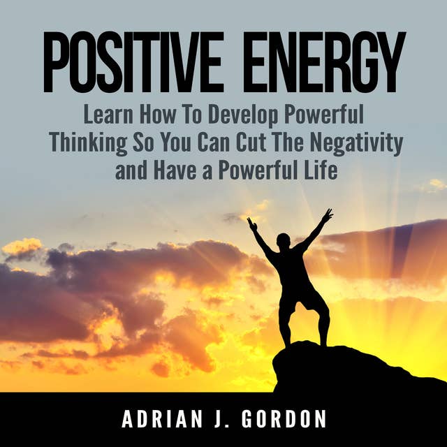 Positive Energy: Learn How To Develop Powerful Thinking So You Can Cut The Negativity and Have a Powerful Life