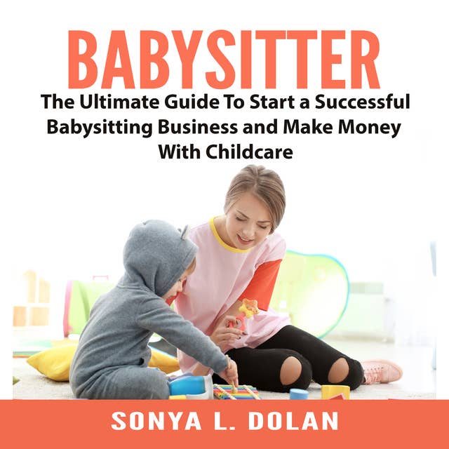 Babysitter: The Ultimate Guide To Start a Successful Babysitting Business and Make Money With Childcare