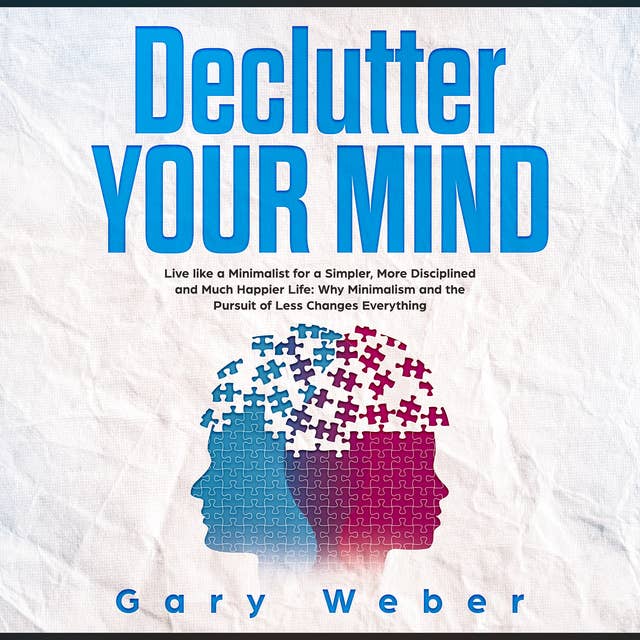 Declutter Your Mind: Live like a Minimalist for a Simpler, More Disciplined and Much Happier Life: Why Minimalism and the Pursuit of Less Changes Everything: Live like a Minimalist for a Simpler, More Disciplined and Much Happier Life: Why Minimalism and the Pursuit of Less Changes Everything