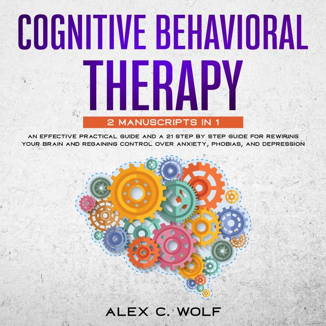Cognitive Behavioral Therapy: 2 manuscripts in 1 - An Effective Practical Guide and A 21 Step by Step Guide for Rewiring Your Brain and Regaining Control Over Anxiety, Phobias, and Depression