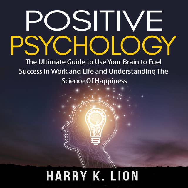 Positive Psychology: The Ultimate Guide to Use Your Brain to Fuel Success in Work and Life and Understanding The Science Of Happiness